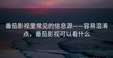 番茄影视里常见的信息源——容易混淆点，番茄影视可以看什么