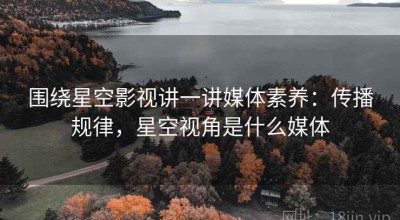 围绕星空影视讲一讲媒体素养：传播规律，星空视角是什么媒体