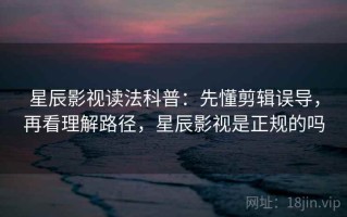 星辰影视读法科普：先懂剪辑误导，再看理解路径，星辰影视是正规的吗