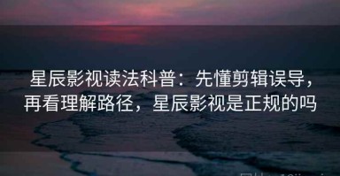 星辰影视读法科普：先懂剪辑误导，再看理解路径，星辰影视是正规的吗