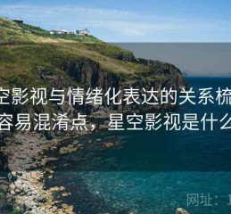 星空影视与情绪化表达的关系梳理：容易混淆点，星空影视是什么