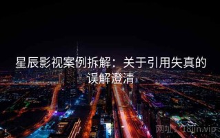 星辰影视案例拆解：关于引用失真的误解澄清