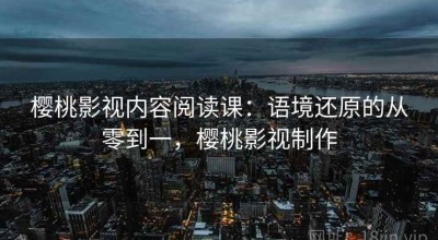 樱桃影视内容阅读课：语境还原的从零到一，樱桃影视制作