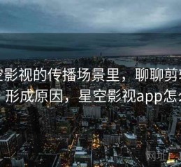 星空影视的传播场景里，聊聊剪辑误导：形成原因，星空影视app怎么样