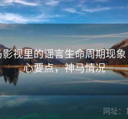 神马影视里的谣言生命周期现象：核心要点，神马情况