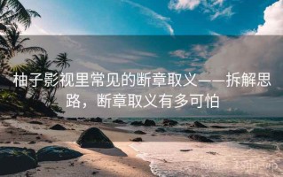 柚子影视里常见的断章取义——拆解思路，断章取义有多可怕