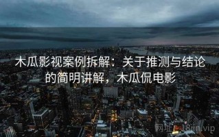 木瓜影视案例拆解：关于推测与结论的简明讲解，木瓜侃电影