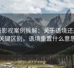 星辰影视案例拆解：关于语境还原的关键区别，语境重置什么意思
