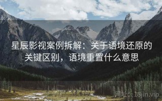 星辰影视案例拆解：关于语境还原的关键区别，语境重置什么意思