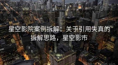 星空影院案例拆解：关于引用失真的拆解思路，星空影市