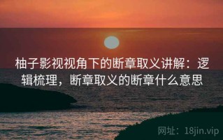 柚子影视视角下的断章取义讲解：逻辑梳理，断章取义的断章什么意思