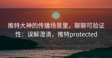 推特大神的传播场景里，聊聊可验证性：误解澄清，推特protected