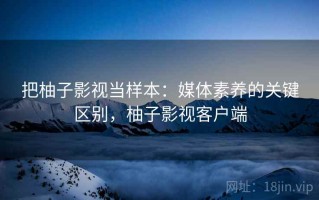 把柚子影视当样本：媒体素养的关键区别，柚子影视客户端