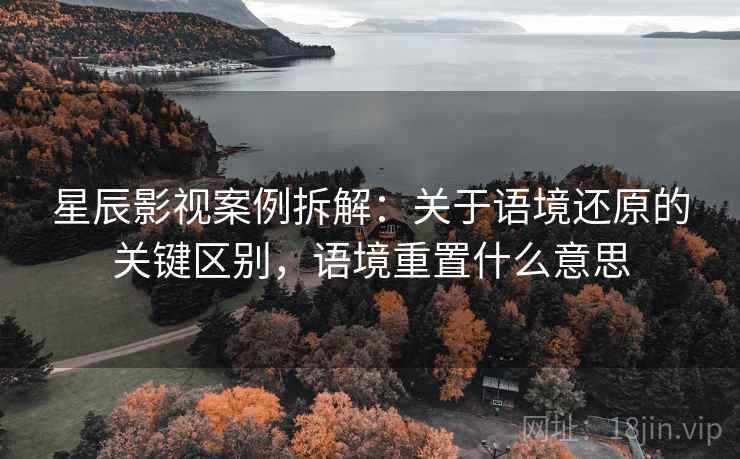 星辰影视案例拆解:关于语境还原的关键区别,语境重置什么意思 星辰影视案例拆解:关于语境还原的关键区别,语境重置什么意思