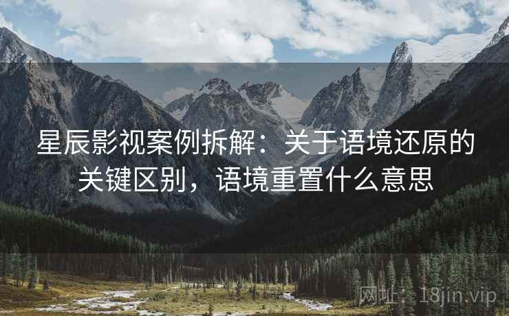 星辰影视案例拆解:关于语境还原的关键区别,语境重置什么意思 星辰影视案例拆解:关于语境还原的关键区别,语境重置什么意思