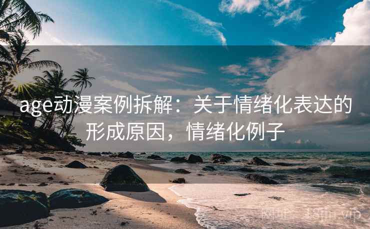 age动漫案例拆解：关于情绪化表达的形成原因，情绪化例子
