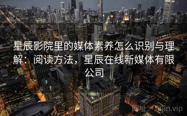 星辰影院里的媒体素养怎么识别与理解:阅读方法,星辰在线新媒体有限公司 星辰影院里的媒体素养怎么识别与理解:阅读方法,星辰在线新媒体有限公司