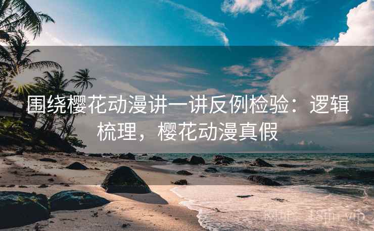 围绕樱花动漫讲一讲反例检验：逻辑梳理，樱花动漫真假