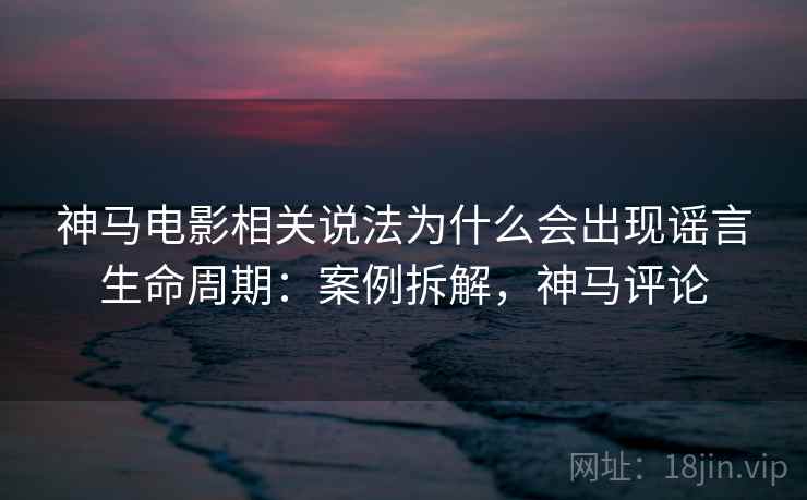 神马电影相关说法为什么会出现谣言生命周期:案例拆解,神马评论 神马电影相关说法为什么会出现谣言生命周期:案例拆解,神马评论