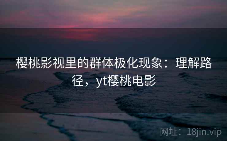 樱桃影视里的群体极化现象：理解路径，yt樱桃电影