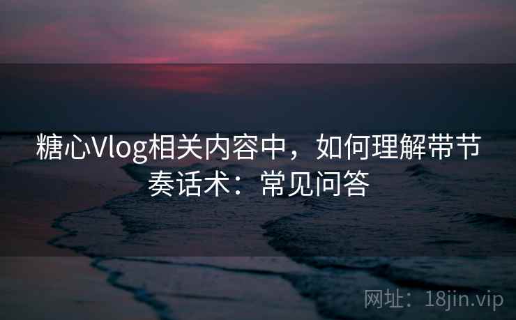 糖心Vlog相关内容中，如何理解带节奏话术：常见问答