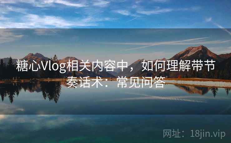 糖心Vlog相关内容中，如何理解带节奏话术：常见问答