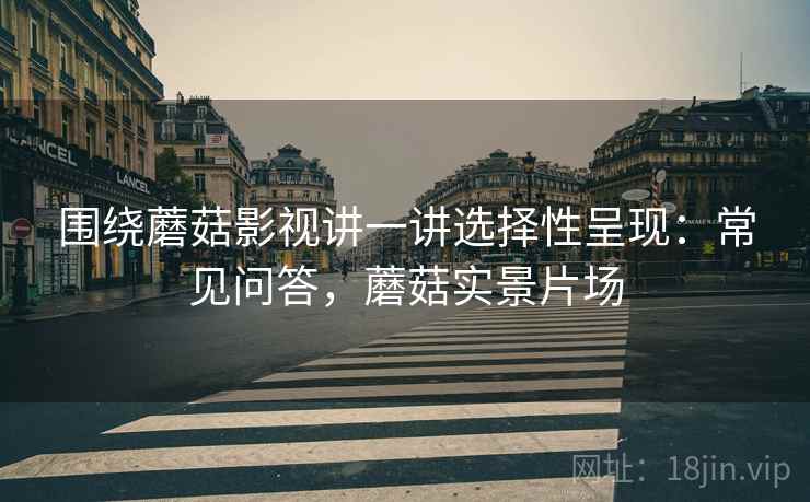 围绕蘑菇影视讲一讲选择性呈现:常见问答,蘑菇实景片场 围绕蘑菇影视讲一讲选择性呈现:常见问答,蘑菇实景片场