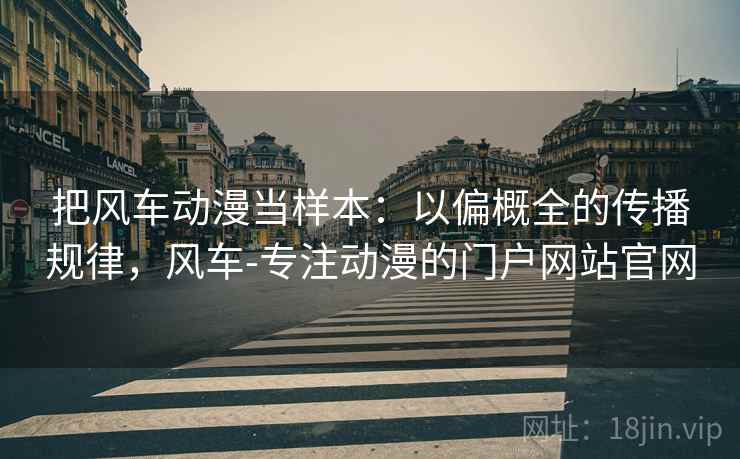 把风车动漫当样本:以偏概全的传播规律,风车-专注动漫的门户网站官网 把风车动漫当样本:以偏概全的传播规律,风车-专注动漫的门户网站官网