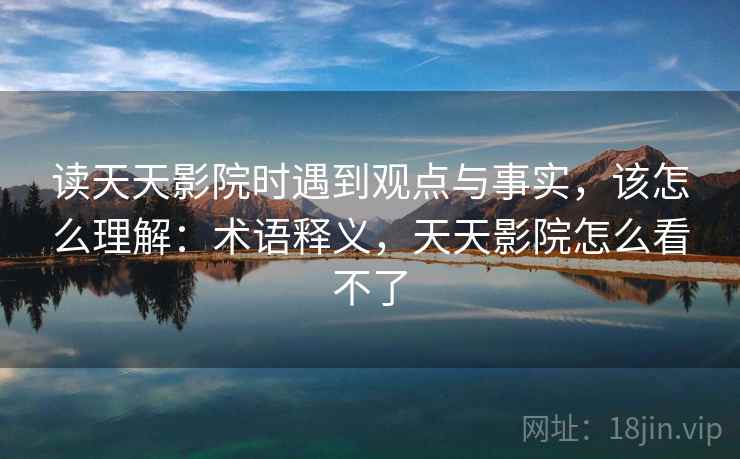 读天天影院时遇到观点与事实,该怎么理解:术语释义,天天影院怎么看不了 读天天影院时遇到观点与事实,该怎么理解:术语释义,天天影院怎么看不了