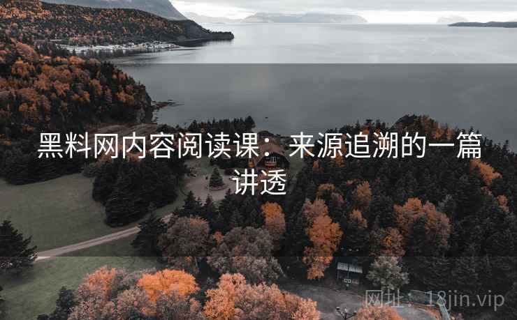 黑料网内容阅读课：来源追溯的一篇讲透