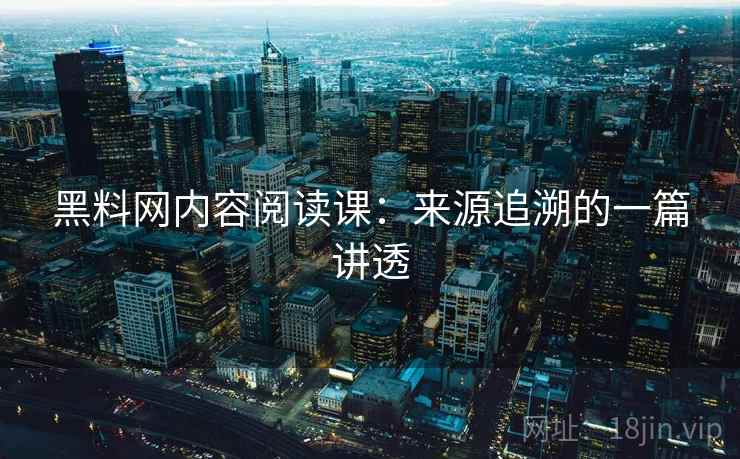 黑料网内容阅读课：来源追溯的一篇讲透