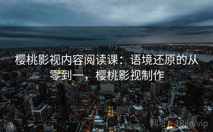 樱桃影视内容阅读课:语境还原的从零到一,樱桃影视制作 樱桃影视内容阅读课:语境还原的从零到一,樱桃影视制作