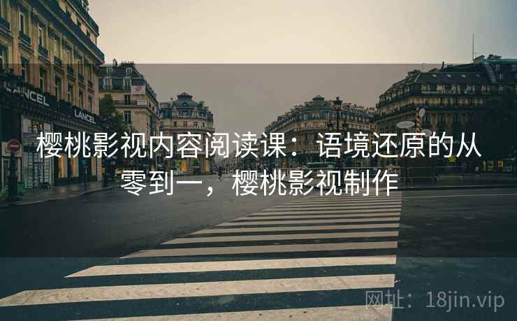 樱桃影视内容阅读课:语境还原的从零到一,樱桃影视制作 樱桃影视内容阅读课:语境还原的从零到一,樱桃影视制作
