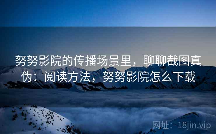 努努影院的传播场景里,聊聊截图真伪:阅读方法,努努影院怎么下载 努努影院的传播场景里,聊聊截图真伪:阅读方法,努努影院怎么下载