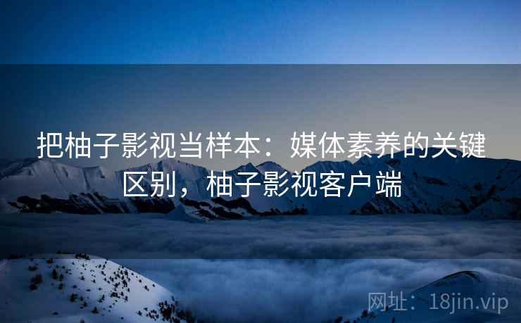 把柚子影视当样本:媒体素养的关键区别,柚子影视客户端 把柚子影视当样本:媒体素养的关键区别,柚子影视客户端