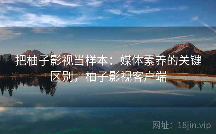 把柚子影视当样本:媒体素养的关键区别,柚子影视客户端 把柚子影视当样本:媒体素养的关键区别,柚子影视客户端
