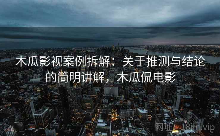 木瓜影视案例拆解：关于推测与结论的简明讲解，木瓜侃电影