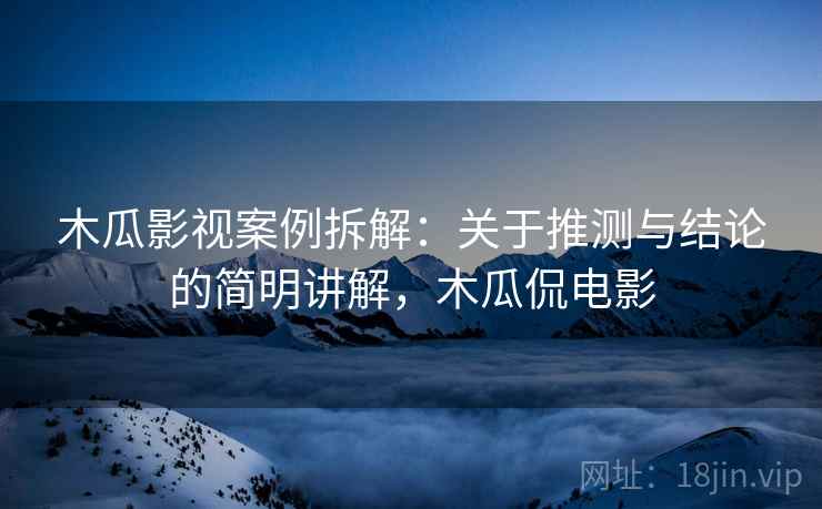 木瓜影视案例拆解：关于推测与结论的简明讲解，木瓜侃电影