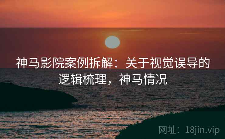 神马影院案例拆解：关于视觉误导的逻辑梳理，神马情况