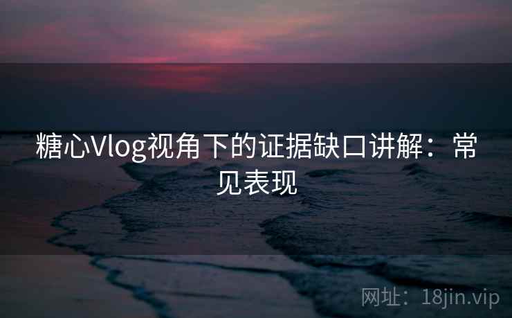 糖心Vlog视角下的证据缺口讲解：常见表现