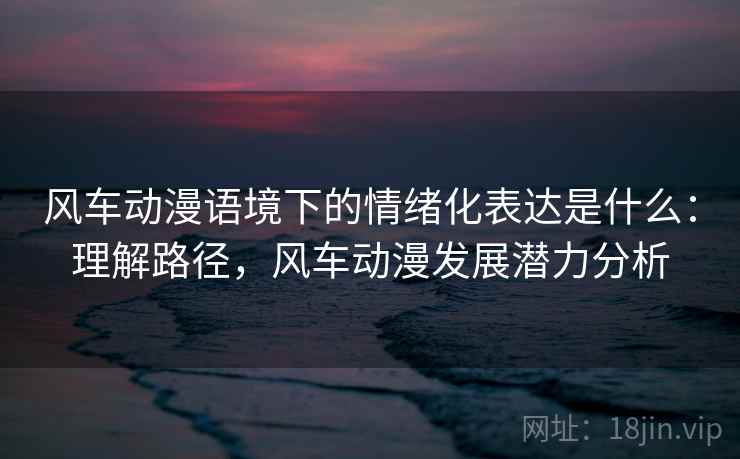 风车动漫语境下的情绪化表达是什么：理解路径，风车动漫发展潜力分析