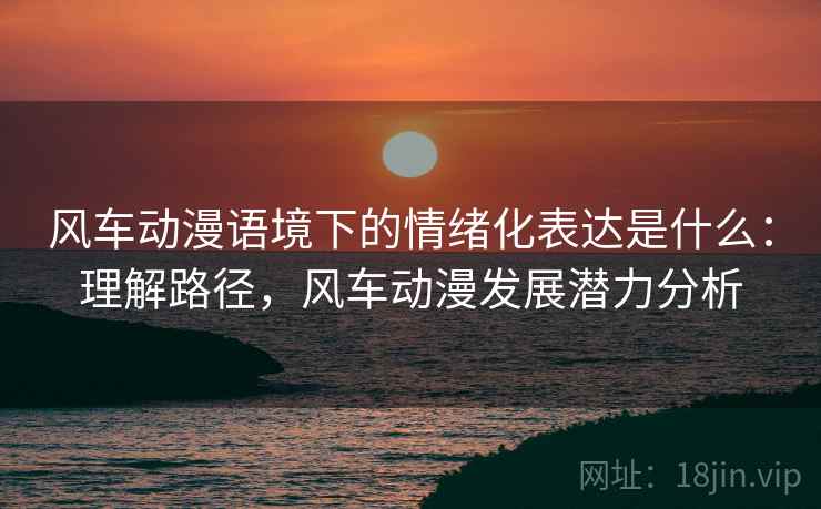 风车动漫语境下的情绪化表达是什么：理解路径，风车动漫发展潜力分析