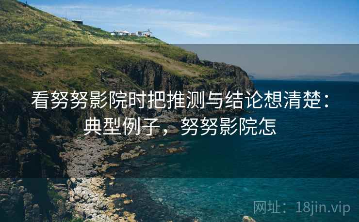 看努努影院时把推测与结论想清楚：典型例子，努努影院怎