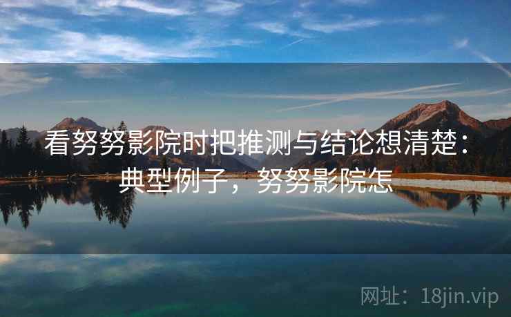 看努努影院时把推测与结论想清楚：典型例子，努努影院怎