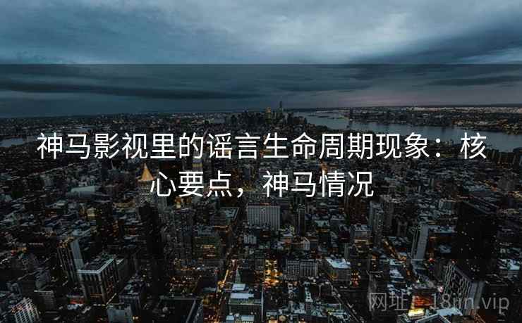 神马影视里的谣言生命周期现象：核心要点，神马情况