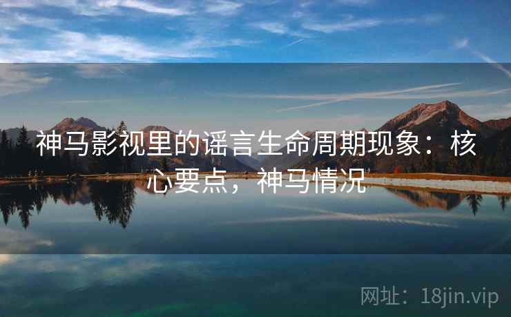 神马影视里的谣言生命周期现象：核心要点，神马情况