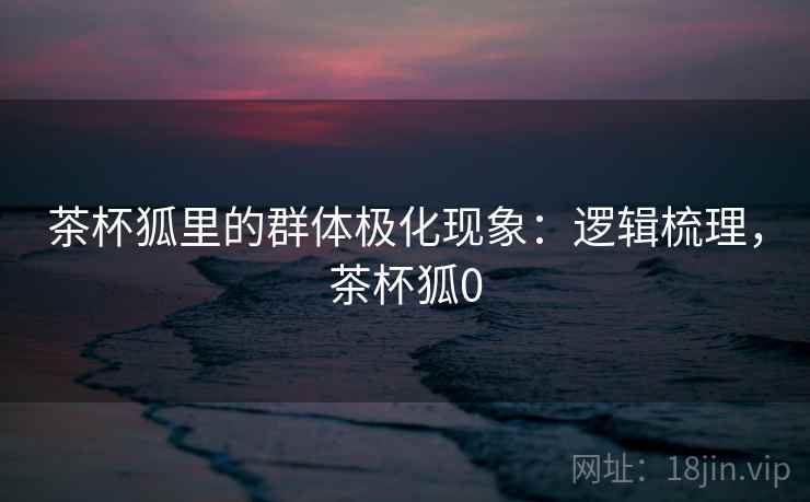 茶杯狐里的群体极化现象：逻辑梳理，茶杯狐0