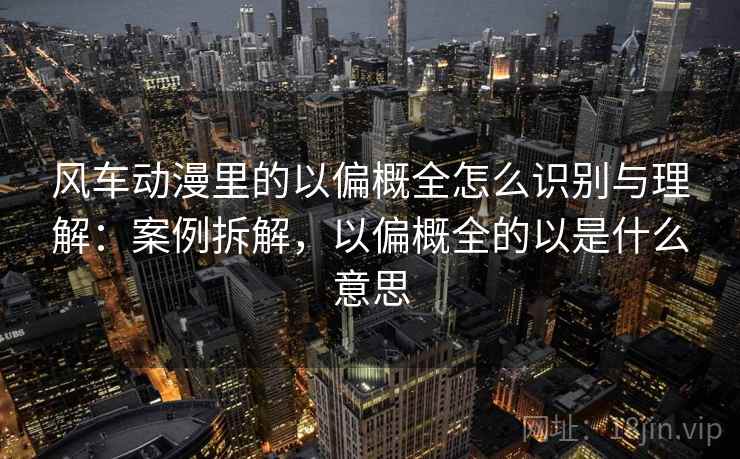 风车动漫里的以偏概全怎么识别与理解：案例拆解，以偏概全的以是什么意思