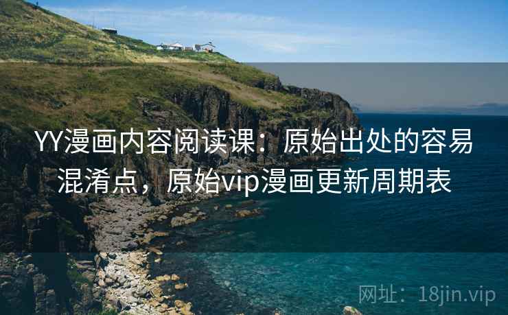 YY漫画内容阅读课：原始出处的容易混淆点，原始vip漫画更新周期表